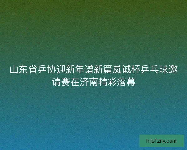 山东省乒协迎新年谱新篇岚诚杯乒乓球邀请赛在济南精彩落幕