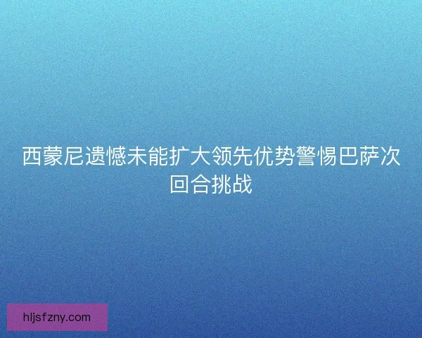 西蒙尼遗憾未能扩大领先优势警惕巴萨次回合挑战