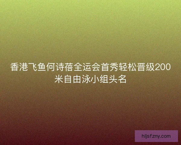 香港飞鱼何诗蓓全运会首秀轻松晋级200米自由泳小组头名