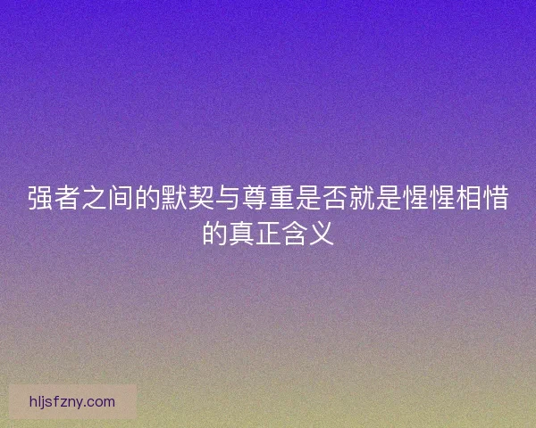 强者之间的默契与尊重是否就是惺惺相惜的真正含义
