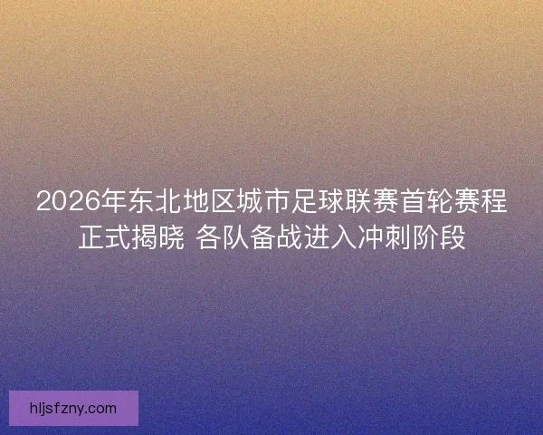2026年东北地区城市足球联赛首轮赛程正式揭晓 各队备战进入冲刺阶段