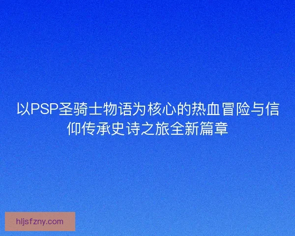 以PSP圣骑士物语为核心的热血冒险与信仰传承史诗之旅全新篇章