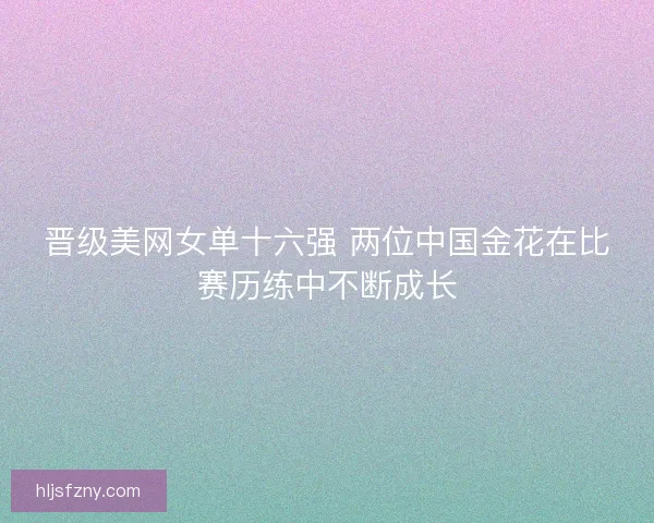 晋级美网女单十六强 两位中国金花在比赛历练中不断成长