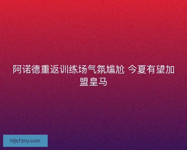 阿诺德重返训练场气氛尴尬 今夏有望加盟皇马
