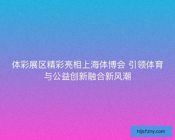 体彩展区精彩亮相上海体博会 引领体育与公益创新融合新风潮